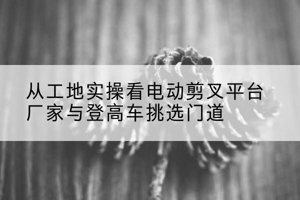 上党电动剪叉升降平台厂家-从工地实操看电动剪叉平台厂家与登高车挑选门道