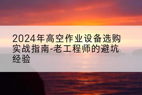 上党高空作业升降机厂家推荐-2024年高空作业设备选购实战指南-老工程师的避坑经验
