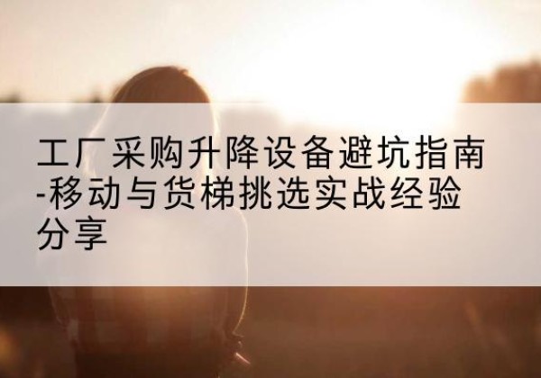 上党移动式升降机怎么选-工厂采购升降设备避坑指南-移动与货梯挑选实战经验分享