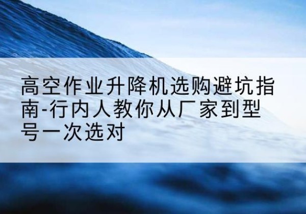 上党升降平台厂家-高空作业升降机选购避坑指南-行内人教你从厂家到型号一次选对