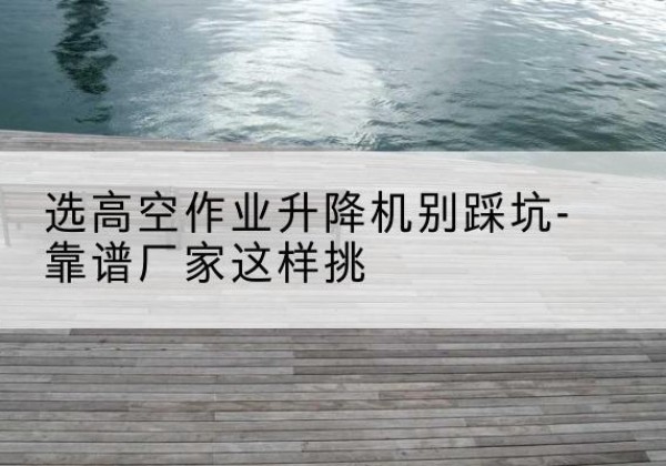 上党剪叉式升降机厂家-选高空作业升降机别踩坑-靠谱厂家这样挑