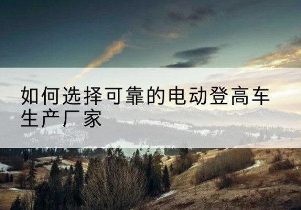 上党电动登高车厂家-如何选择可靠的电动登高车生产厂家