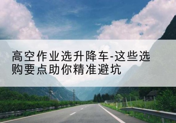 上党升降车厂家-高空作业选升降车-这些选购要点助你*避坑