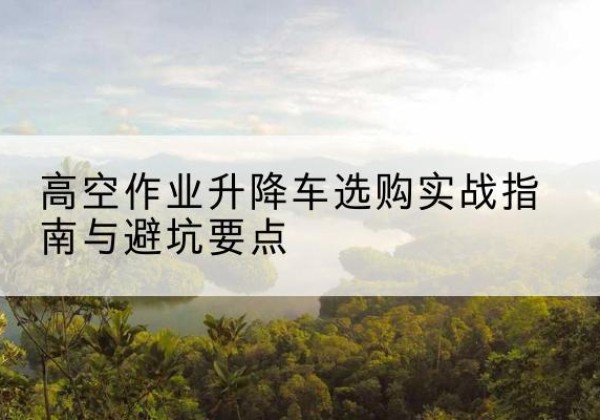 上党升降车怎么选-高空作业升降车选购实战指南与避坑要点