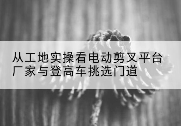 上党电动剪叉升降平台厂家-从工地实操看电动剪叉平台厂家与登高车挑选门道