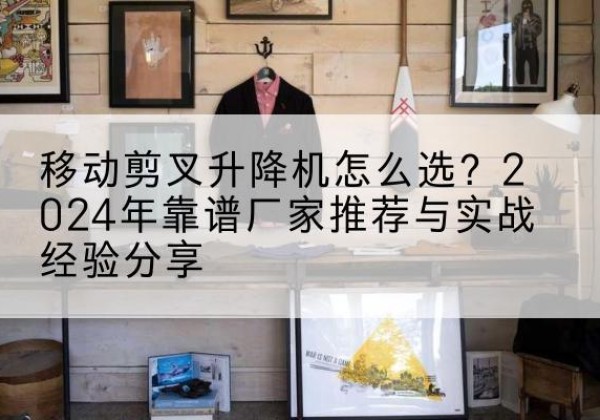 上党升降平台厂家推荐-移动剪叉升降机怎么选？2024年靠谱厂家推荐与实战经验分享