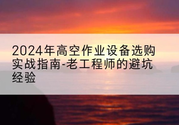 上党高空作业升降机厂家推荐-2024年高空作业设备选购实战指南-老工程师的避坑经验